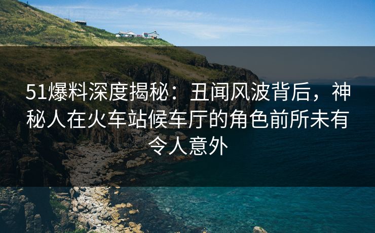 51爆料深度揭秘：丑闻风波背后，神秘人在火车站候车厅的角色前所未有令人意外
