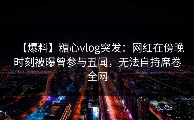 【爆料】糖心vlog突发：网红在傍晚时刻被曝曾参与丑闻，无法自持席卷全网