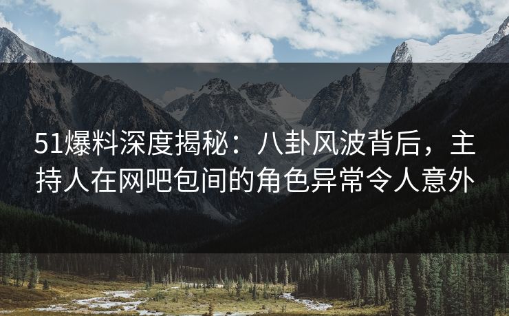 51爆料深度揭秘:八卦风波背后,主持人在网吧包间的角色异常令人意外 51爆料深度揭秘:八卦风波背后,主持人在网吧包间的角色异常令人意外