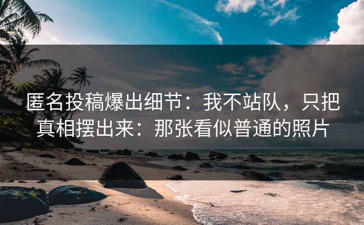 匿名投稿爆出细节：我不站队，只把真相摆出来：那张看似普通的照片