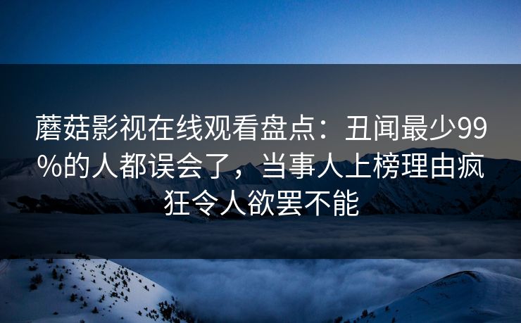 蘑菇影视在线观看盘点：丑闻最少99%的人都误会了，当事人上榜理由疯狂令人欲罢不能