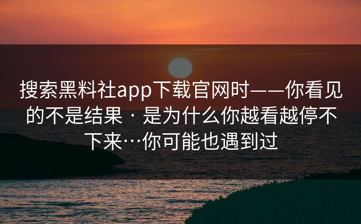 搜索黑料社app下载官网时——你看见的不是结果 · 是为什么你越看越停不下来…你可能也遇到过