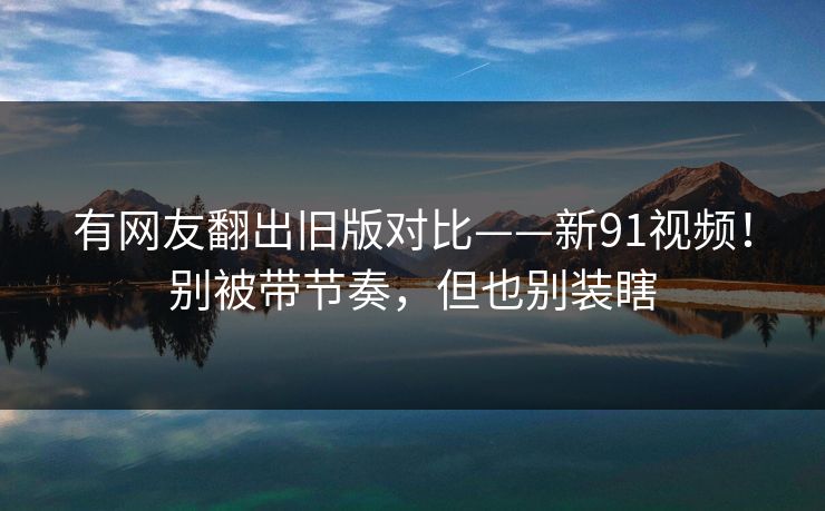 有网友翻出旧版对比——新91视频!别被带节奏,但也别装瞎 有网友翻出旧版对比——新91视频!别被带节奏,但也别装瞎