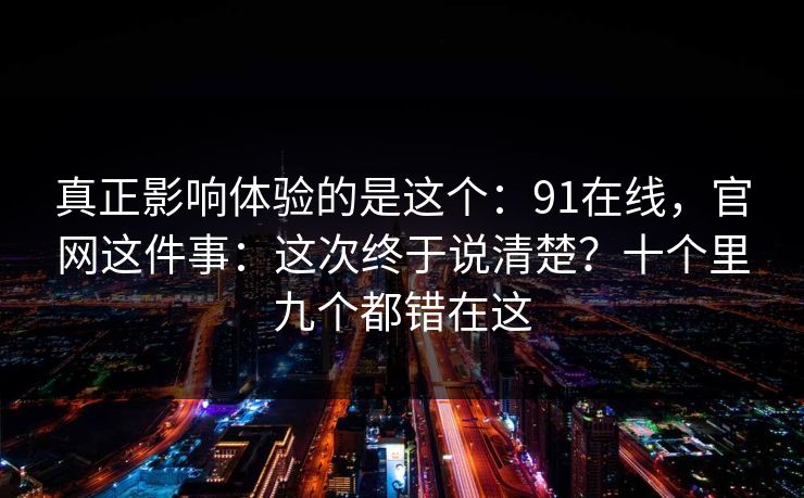 真正影响体验的是这个:91在线,官网这件事:这次终于说清楚?十个里九个都错在这 真正影响体验的是这个:91在线,官网这件事:这次终于说清楚?十个里九个都错在这