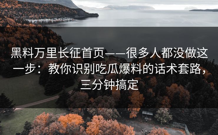 黑料万里长征首页——很多人都没做这一步：教你识别吃瓜爆料的话术套路，三分钟搞定