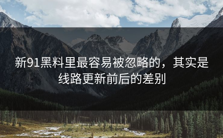 新91黑料里最容易被忽略的,其实是线路更新前后的差别 新91黑料里最容易被忽略的,其实是线路更新前后的差别