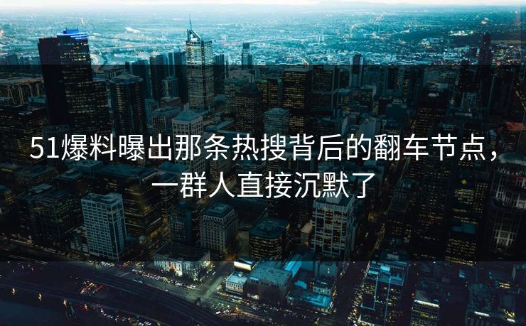 51爆料曝出那条热搜背后的翻车节点，一群人直接沉默了