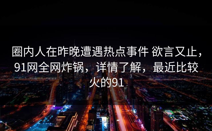 圈内人在昨晚遭遇热点事件 欲言又止,91网全网炸锅,详情了解,最近比较火的91 圈内人在昨晚遭遇热点事件 欲言又止,91网全网炸锅,详情了解,最近比较火的91