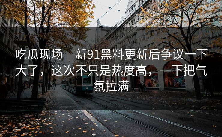 吃瓜现场|新91黑料更新后争议一下大了,这次不只是热度高,一下把气氛拉满 吃瓜现场|新91黑料更新后争议一下大了,这次不只是热度高,一下把气氛拉满