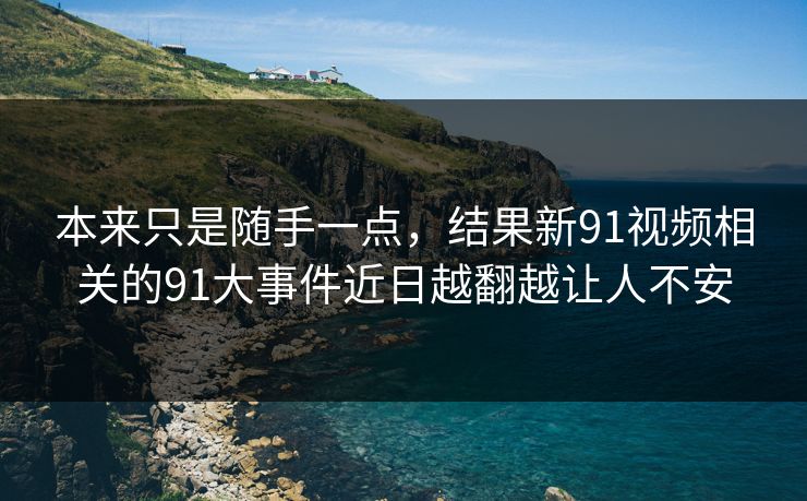 本来只是随手一点，结果新91视频相关的91大事件近日越翻越让人不安