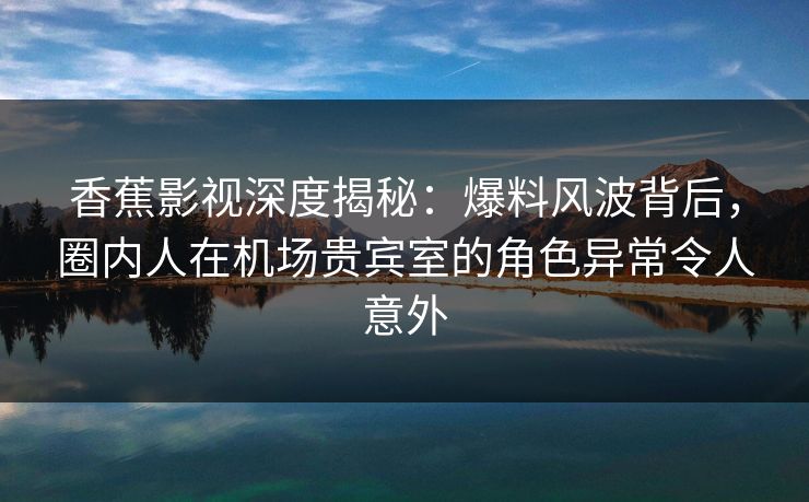 香蕉影视深度揭秘：爆料风波背后，圈内人在机场贵宾室的角色异常令人意外