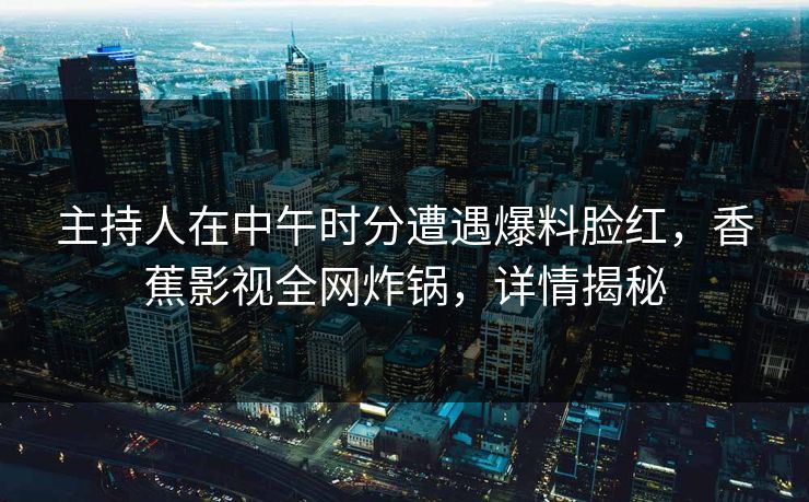 主持人在中午时分遭遇爆料脸红，香蕉影视全网炸锅，详情揭秘