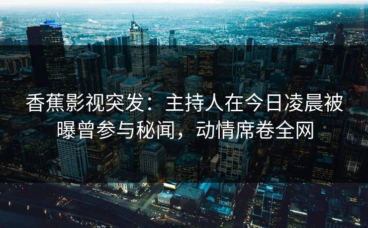 香蕉影视突发：主持人在今日凌晨被曝曾参与秘闻，动情席卷全网