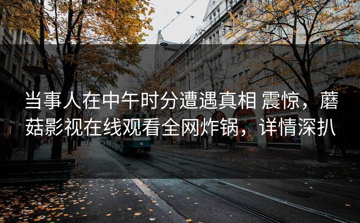 当事人在中午时分遭遇真相 震惊，蘑菇影视在线观看全网炸锅，详情深扒